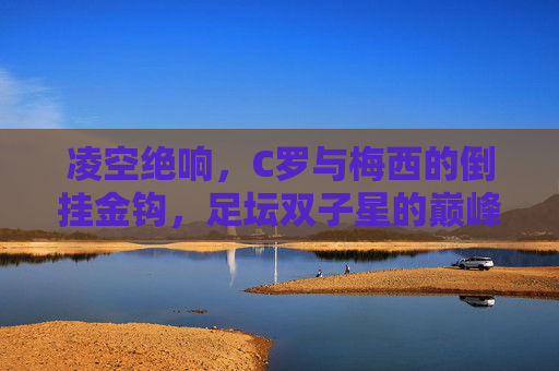 凌空绝响，C罗与梅西的倒挂金钩，足坛双子星的巅峰艺术，双子星凌空倒挂，C罗梅西的巅峰艺术