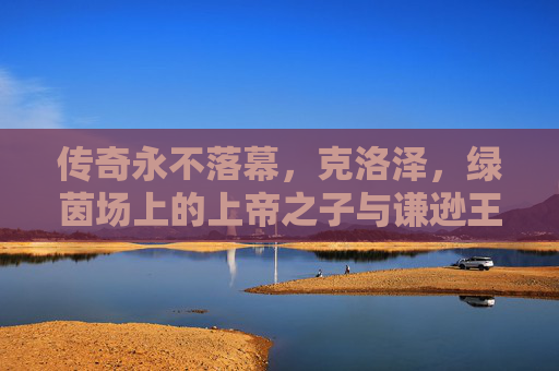 传奇永不落幕，克洛泽，绿茵场上的上帝之子与谦逊王者，传奇永不落幕，克洛泽，绿茵场上的上帝之子与谦逊王者