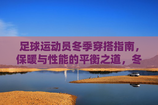 足球运动员冬季穿搭指南,保暖与性能的平衡之道,冬季足球运动员穿搭,保暖与性能的平衡之道