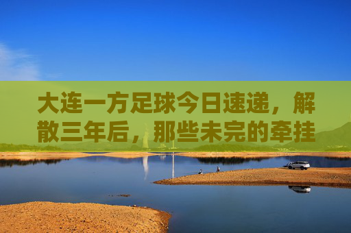 大连一方足球今日速递,解散三年后,那些未完的牵挂与新生,大连一方解散三年,牵挂未央,新生已至