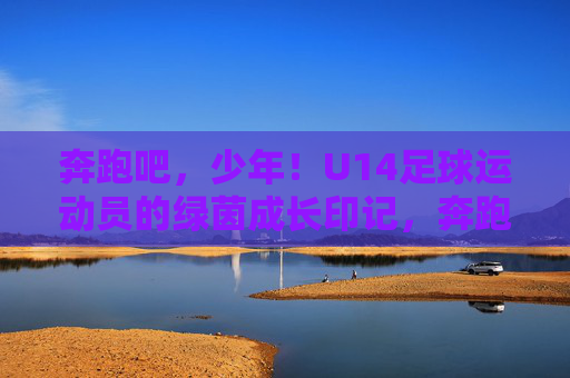 奔跑吧，少年！U14足球运动员的绿茵成长印记，奔跑吧，U14少年！绿茵成长印记