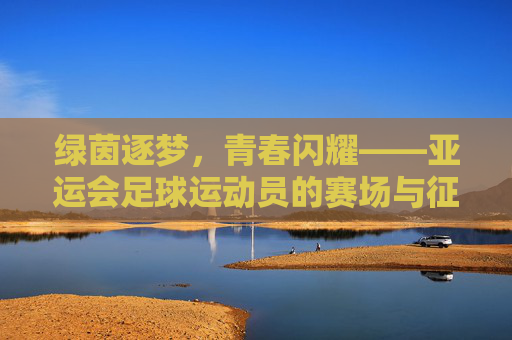 绿茵逐梦，青春闪耀——亚运会足球运动员的赛场与征途，绿茵逐梦，亚运足球青春闪耀征途