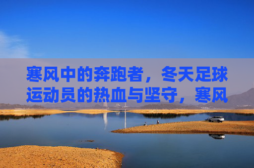 寒风中的奔跑者，冬天足球运动员的热血与坚守，寒风中的足球坚守，奔跑者的冬日热血