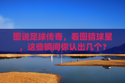 图说足球传奇,看图猜球星,这些瞬间你认出几个?
