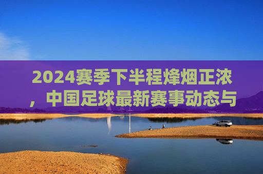 2024赛季下半程烽烟正浓,中国足球最新赛事动态与观察,2024赛季下半程烽烟正浓,中国足球赛事动态与观察