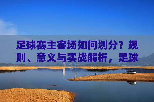 足球赛主客场如何划分？规则、意义与实战解析，足球主客场划分，规则、意义与实战解析