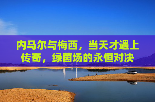 内马尔与梅西,当天才遇上传奇,绿茵场的永恒对决
