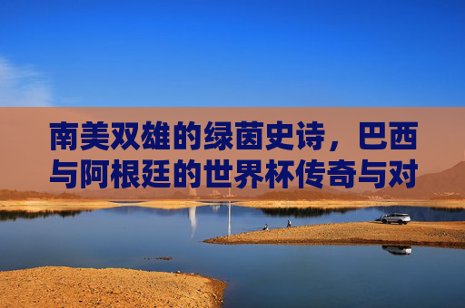 南美双雄的绿茵史诗,巴西与阿根廷的世界杯传奇与对决,南美双雄世界杯传奇对决