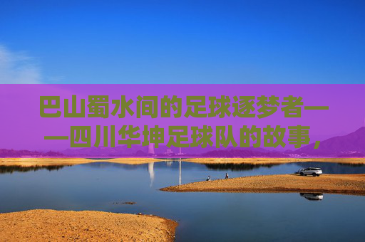 巴山蜀水间的足球逐梦者——四川华坤足球队的故事,巴山蜀水足球逐梦者,四川华坤足球队故事