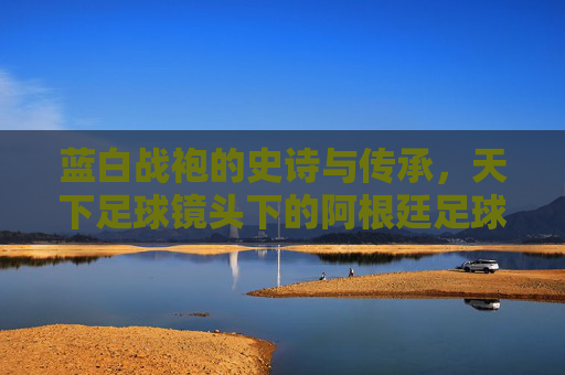 蓝白战袍的史诗与传承,天下足球镜头下的阿根廷足球魂,天下足球镜头下的蓝白史诗,阿根廷足球魂的传承