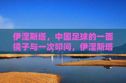 伊涅斯塔，中国足球的一面镜子与一次叩问，伊涅斯塔，中国足球的镜鉴与叩问