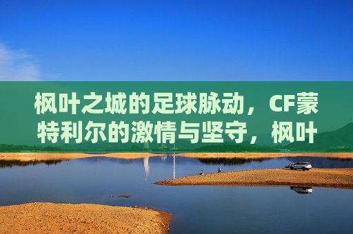 枫叶之城的足球脉动,CF蒙特利尔的激情与坚守,枫叶之城的足球脉动,CF蒙特利尔的激情坚守