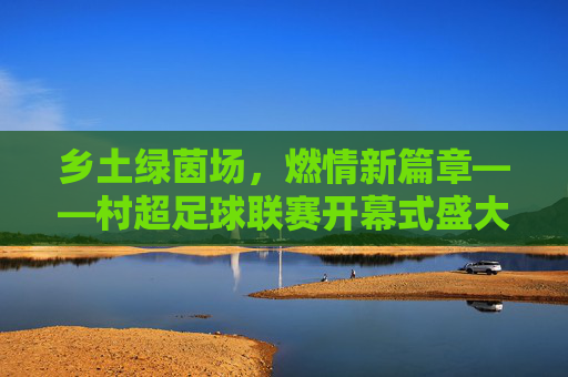 乡土绿茵场，燃情新篇章——村超足球联赛开幕式盛大启幕，村超开幕，乡土绿茵场燃情新篇