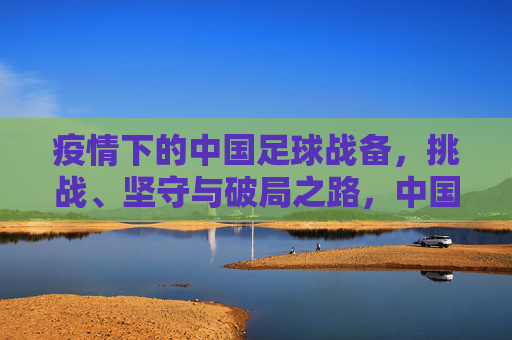 疫情下的中国足球战备,挑战、坚守与破局之路,中国足球战备,疫情下的挑战、坚守与破局