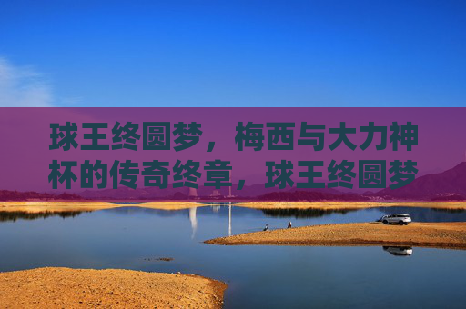 球王终圆梦,梅西与大力神杯的传奇终章,球王终圆梦,梅西与大力神杯的传奇终章