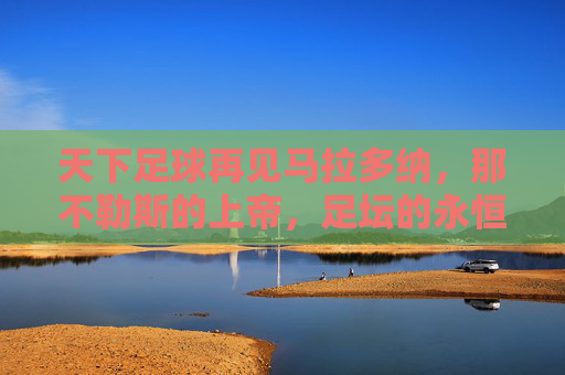 天下足球再见马拉多纳,那不勒斯的上帝,足坛的永恒传奇,那不勒斯的上帝,足坛永恒传奇——再见马拉多纳
