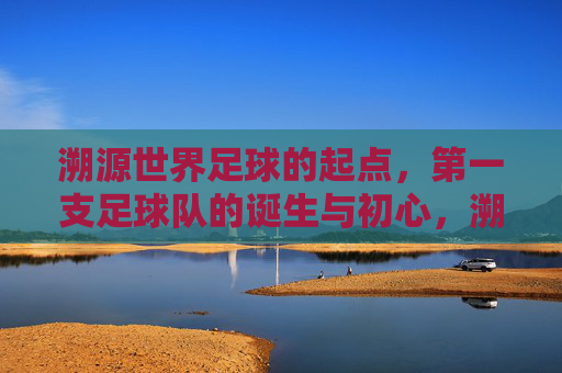 溯源世界足球的起点,第一支足球队的诞生与初心,溯源世界足球起点,第一支足球队的诞生与初心