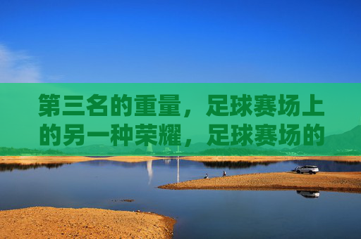 第三名的重量，足球赛场上的另一种荣耀，足球赛场的第三名，另一种荣耀的重量