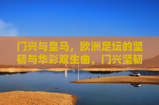 门兴与皇马，欧洲足坛的坚韧与华彩双生曲，门兴坚韧与皇马华彩，欧洲双生曲
