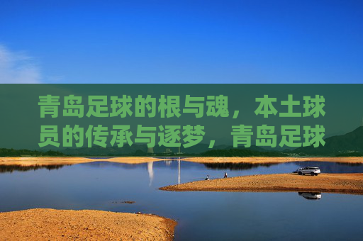 青岛足球的根与魂，本土球员的传承与逐梦，青岛足球的根与魂，本土球员的传承与逐梦
