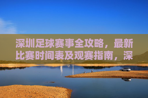 深圳足球赛事全攻略，最新比赛时间表及观赛指南，深圳足球赛事全攻略，最新时间表及观赛指南