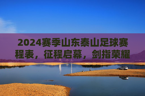2024赛季山东泰山足球赛程表,征程启幕,剑指荣耀,2024赛季山东泰山足球赛程表,征程启幕,剑指荣耀