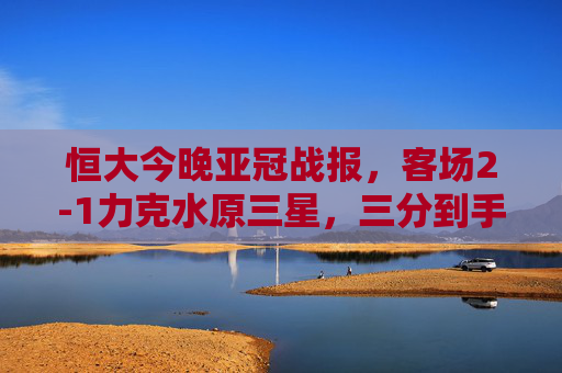 恒大今晚亚冠战报，客场2-1力克水原三星，三分到手士气振，恒大亚冠客场2-1力克水原三星 三分提振士气
