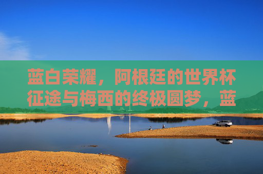 蓝白荣耀，阿根廷的世界杯征途与梅西的终极圆梦，蓝白荣耀，阿根廷世界杯征途与梅西的终极圆梦