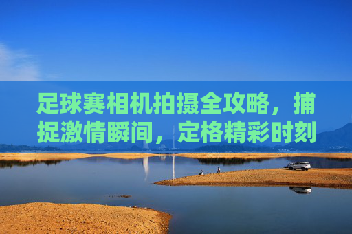 足球赛相机拍摄全攻略,捕捉激情瞬间,定格精彩时刻,足球赛相机拍摄全攻略,捕捉激情瞬间,定格精彩时刻