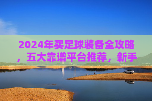 2024年买足球装备全攻略，五大靠谱平台推荐，新手也能闭眼入，2024年足球装备购买全攻略，五大靠谱平台推荐，新手闭眼入