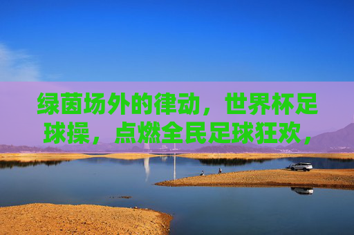绿茵场外的律动,世界杯足球操,点燃全民足球狂欢,绿茵场外律动,世界杯足球操点燃全民狂欢
