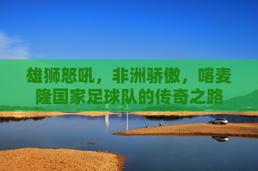 雄狮怒吼,非洲骄傲,喀麦隆国家足球队的传奇之路