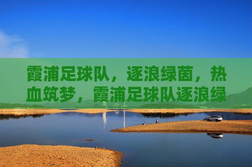 霞浦足球队,逐浪绿茵,热血筑梦,霞浦足球队逐浪绿茵热血筑梦
