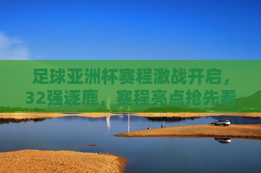 足球亚洲杯赛程激战开启，32强逐鹿，赛程亮点抢先看，足球亚洲杯赛程激战开启，32强逐鹿，亮点抢先看