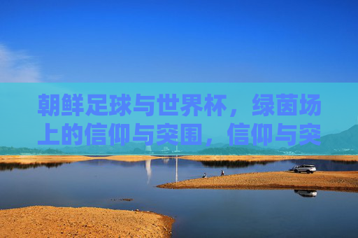 朝鲜足球与世界杯，绿茵场上的信仰与突围，信仰与突围，朝鲜足球的世界杯绿茵征程