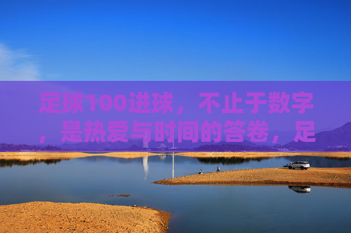 足球100进球，不止于数字，是热爱与时间的答卷，足球100进球，热爱与时光的答卷