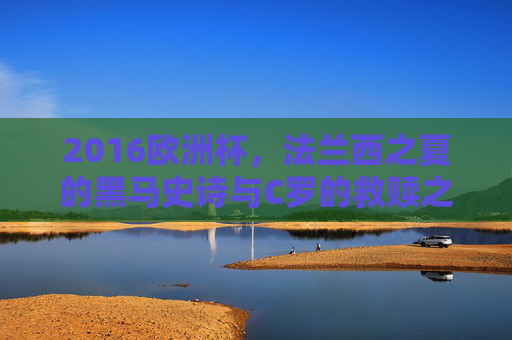 2016欧洲杯,法兰西之夏的黑马史诗与C罗的救赎之冠
