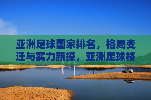 亚洲足球国家排名，格局变迁与实力新探，亚洲足球格局变迁与实力新探