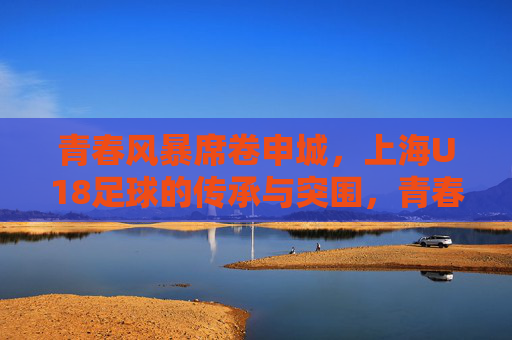 青春风暴席卷申城，上海U18足球的传承与突围，青春风暴席卷申城，上海U18足球的传承与突围