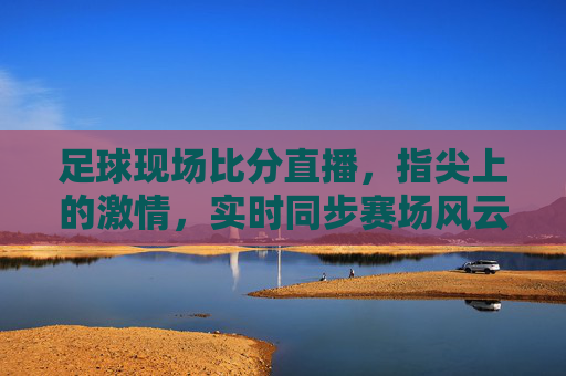 足球现场比分直播,指尖上的激情,实时同步赛场风云,指尖上的激情,实时同步足球赛场风云