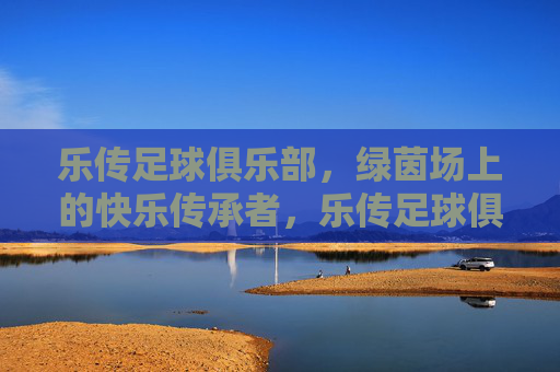 乐传足球俱乐部,绿茵场上的快乐传承者,乐传足球俱乐部,绿茵场上的快乐传承者