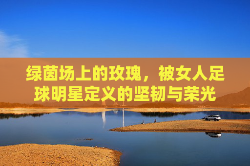 绿茵场上的玫瑰,被女人足球明星定义的坚韧与荣光