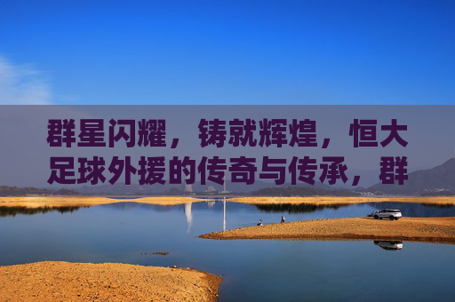 群星闪耀，铸就辉煌，恒大足球外援的传奇与传承，群星闪耀铸辉煌，恒大足球外援的传奇传承