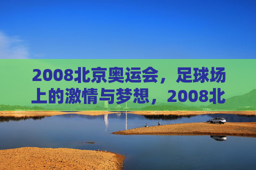 2008北京奥运会，足球场上的激情与梦想，2008北京奥运会，足球场上的激情与梦想