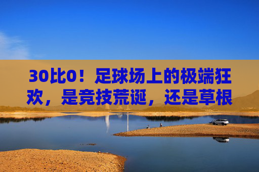 30比0!足球场上的极端狂欢,是竞技荒诞,还是草根热血?30比0!足球狂欢,竞技荒诞还是草根热血?