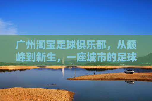 广州淘宝足球俱乐部,从巅峰到新生,一座城市的足球坚守,广州淘宝足球,从巅峰到新生,一座城市的坚守