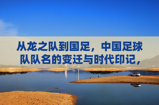 从龙之队到国足，中国足球队队名的变迁与时代印记，从龙之队到国足，中国足球队名变迁的时代印记