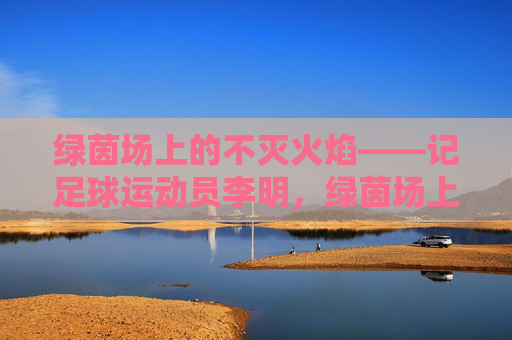 绿茵场上的不灭火焰——记足球运动员李明,绿茵场上的不灭火焰——李明