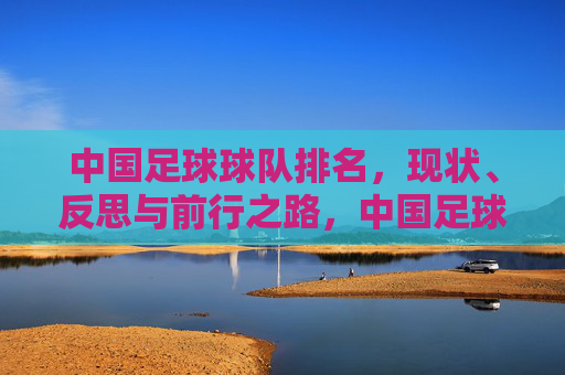 中国足球球队排名，现状、反思与前行之路，中国足球排名，现状、反思与前行之路