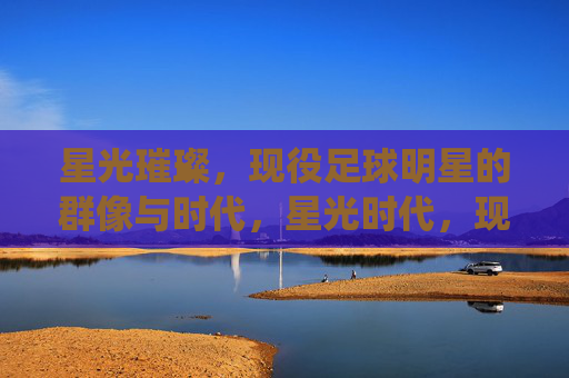 星光璀璨,现役足球明星的群像与时代,星光时代,现役足球明星群像